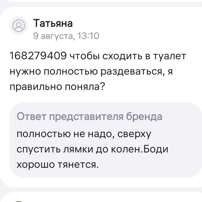 Я только дома увидела, что нет в паху застежка. После решила вопрос задать по этому поводу, но кто-то уже спросил и меня ответ производителя обескуражил!!! Я от души посмеялась!!! Я вот только не поняла, надо на него ничего не надевать или под блузкой или платьем так легко снять лямки и что дальше? Бред какой-то. Только за юмор поставила на одну звезду больше!!!!!