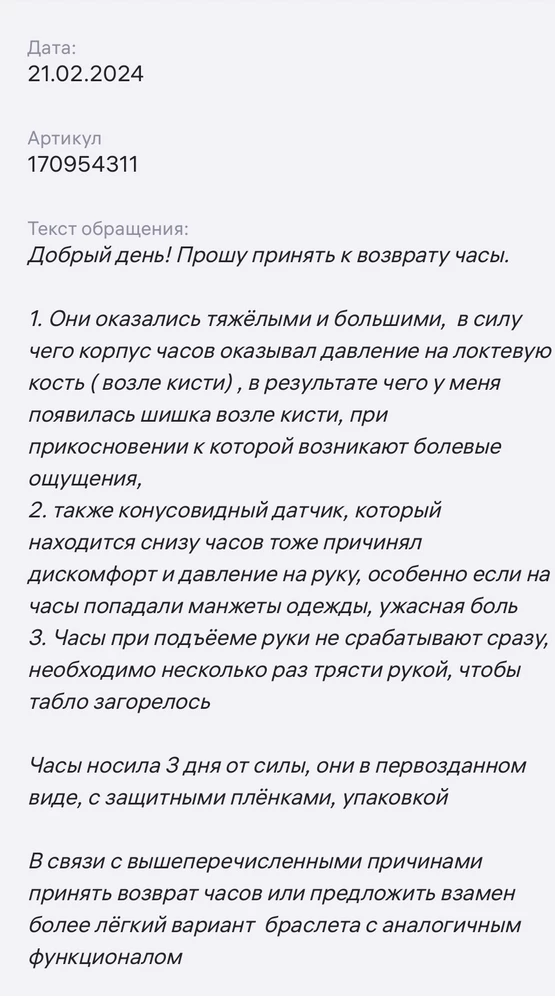 Как говорится накипело! ВПЕРВЫЕ пишу плохой отзыв! 
Так мечтала об умных часах, наконец то решила себе сделать подарок и остановилась на этой модели, но через 3 дня тестирования часов, моя радость улетучилась.. 
ФУНКЦИИ телефона, которые меня разочаровали :
1. получение уведомлений о звонках и сообщениях, отображение их на экране. Эта функция НЕ РАБОТАЕТ при подъёме руки с первого раза. Тебе надо много раз опустить- поднять руку, а чаще всего приходилось приобщать вторую руку, чтобы нажать на кнопочку сбоку часов, чтоб увидеть уведомление на экране часов. Это очень неудобно, особенно, когда на улице -20, а вторая рука у тебя занята сумкой 
2. Приём звонков с часов. Тоже не срабатывает с первого раза! Необходимо нажать на экран - 2-3-5 раз, чтоб звонок был принят 🤦‍♀️
3. Измерение пульса - для меня важна жта функция, чтобы отслеживать пункт в режиме он-лайн на пробежках, но тут снова мимо- чтоб увидеть пульс - надо подождать, пока часы его посчитают, в режиме онлайн не работает! 
Остальное по мелочи - маленький выбор циферблатов на часах и группировка сообщений в ватс апп не понятная, т е не по времени поступления сообщений, мне не понятна логика 
 группировки 
ЭРГОНОМИКА ("всё для людей") 
1. Корпус часов очень ТЯЖЁЛЫЙ. При ношении в силу своей тяжести, часы давили мне на косточку возле внешней стороны запястья, особенно это было ощутимо, когда манжеты одежды попадали на экран часов, а они естественно попадали на них, т е на улице зима и вся зимняя одежда подразумевает длинный рукав с манжетами 🤷‍♀️ на 3ий день у меня просто воспалилась эта косточка , припухлость и стала болеть 
2. Болезненных ощущений добавлял конусообразный датчик с обратной стороны часов, который жёстко впивается в кожу, если на него попадает всё тот же манжет от длинного рукава одежды, т е читай - весь день 
Вообщем для меня умные часы оказались часами - мучителями😭 
Решила их вернуть, но в пункте выдачи Wildberris мне отказали в возврате, объяснив, что часы - невозвратные 🤦‍♀️. На моё обращение в Wildberris о возврате или ОБМЕНЕ часов на браслет, мне тоже отказали . Я просто плакала от  *** и бессилия! 
По закону прав потребителей покупателю даётся 14 дней на возврат или обмен товара, если покупателя что то не устроило, но почему то тут закон не работает😖 
Буду иметь в виду, что такой товар ни в коем случае нельзя приобретать на  Wildberris,  только в специализированных магазинах! Цена моего урока - почти 5000 т руб (