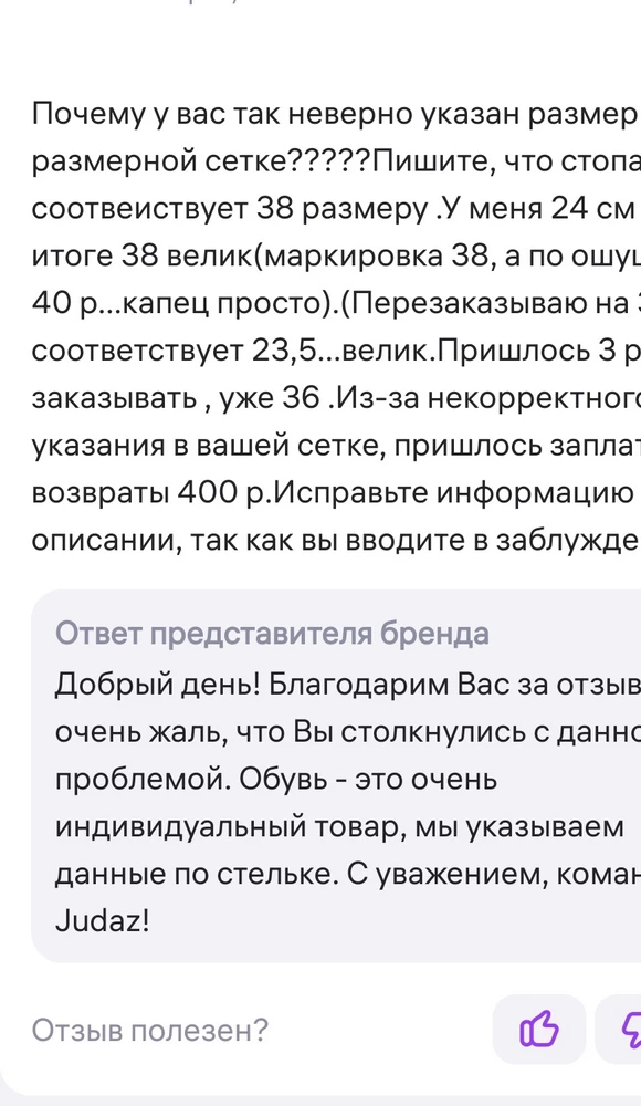 Ответ на ваш ответ от 10 марта.При чем тут "индивидуальный товар"???я и мерила по стельке естественно, стелька 24 см, заказала ваш 38(так как он у вас соответствует 38 размеру и написано, что длина стопы именно 24 см) Только ваши сапоги 38 ра3мера соотвеиствуют стельке не 24 см , а все 25, 5 , что соответствует 40-му, а то и 41 размеру.Вы сами то сапоги на соответствие своей же размерной сетке проверяли??? Ясно , что нет, а то бы исправили эти данные.38 р у вас как 40