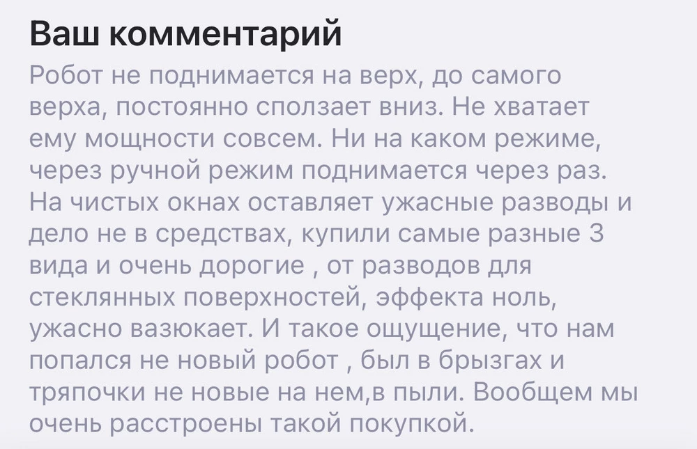 Делайте выводы сами! Если сталкнетесь с браком, денег вам НЕ ВЕРНУТ. Изначально пришел товар с какими то потеками от брызг и тряпочки были не новые одеты на роботе, муж убедил что его возможно тестили производители. Но на деле себя робот показал во всей красоте, как и продавец. Панорамные окна до верхов не доезжал и сползал вниз, мощности не хватает так как он прям скользя скатывался. Тряпки меняли постоянно и перепробовали кучу средств для стекл от разводов, но на стеклах робот оставляет жуткие разводы круги. Все правила были соблюдены, зарядка,смена тряпок, жидкость и так далее. Почти девять тысяч на ветер.