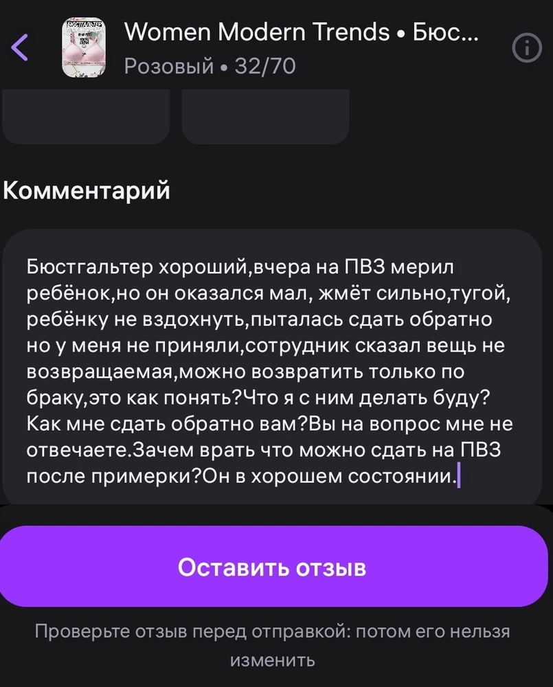 Бюстгальтер хороший,вчера на ПВЗ мерил ребёнок,но он оказался мал, жмёт сильно,тугой, ребёнку не вздохнуть,пыталась сдать обратно но у меня не приняли,сотрудник сказал вещь не возвращаемая,можно возвратить только по браку,это как понять?Что я с ним делать буду?Как мне сдать обратно вам?Вы на вопрос мне не отвечаете.Зачем врать что можно сдать на ПВЗ после примерки?Он в хорошем состоянии.Снимаю 2 звёзды за то что не могу вернуть вам вещь и плохое настроение.