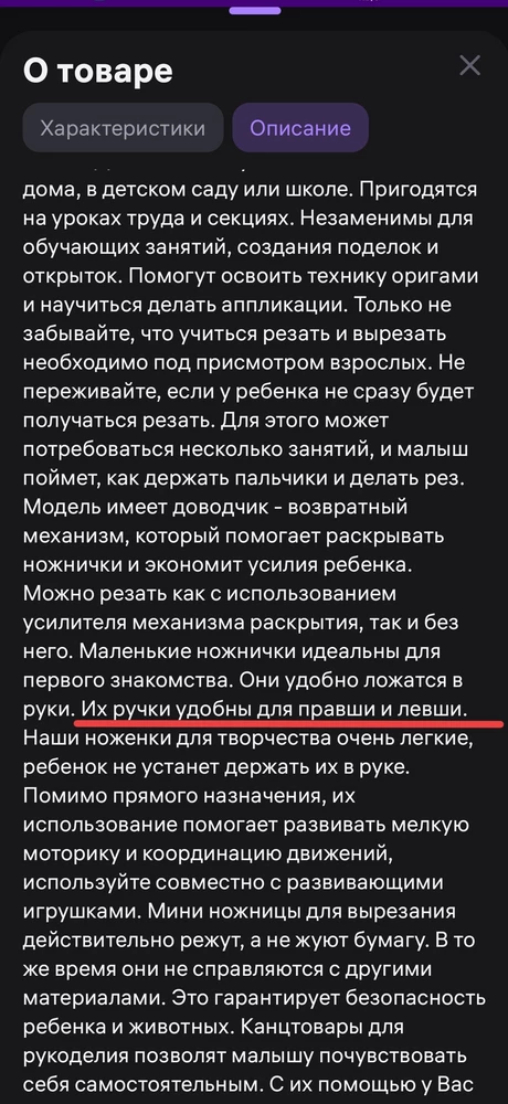 Ножницы хорошие: удобны для маленьких ручек (ребёнку 2,5 года), полностью пластиковые, концы скруглены, режут исключительно бумагу

 НО для левшей они не подходят! Если делать рез левой рукой, то они именно рвут бумагу, а не режут. Сначала попробовала сама, думала что не вышло, потому что я правша, а вот когда попробовал муж (левша), то не осталось сомнений, что проблема именно в ножницах

Очень жаль, так как ребёнок амбидикстер, и придётся покупать другие ножницы, чтобы и дальше развивать и левую руку тоже

Уберите пожалуйста из описания товара недостоверную информацию