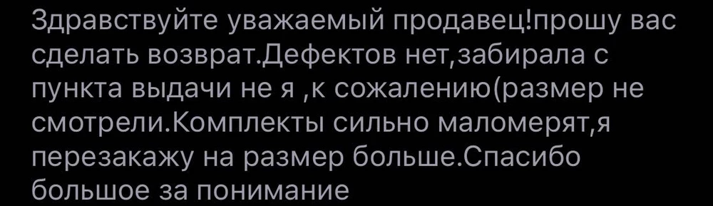 Продавец отказал в возврате,хотя я тут же переозаказала бы на размер больше.Так как комплеткты очень нудны,я положении,нужно собирать сумку,вещи нужны по сути,но просто чуть больше.Мало того что всю ситуацию описала,просила войти в положении,они молчат,так и в чате с продавцом молчок.
Одну звезду оставляю только лишь продавцу,качаство товара норм,только маломерят,будьте внимательны.
Если атт окажется в такой же ситуации продавец вам не сделает возврат и в чате не ответит!